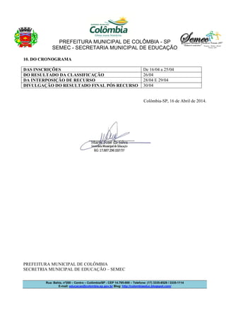 PREFEITURA MUNICIPAL DE COLÔMBIA - SP
SEMEC - SECRETARIA MUNICIPAL DE EDUCAÇÃO
Rua: Bahia, nº200 – Centro – Colômbia/SP - CEP 14.795-000 – Telefone: (17) 3335-8529 / 3335-1114
E-mail: educacao@colombia.sp.gov.br Blog: http://colombiaeduc.blogspot.com/
10. DO CRONOGRAMA
DAS INSCRIÇÕES De 16/04 a 25/04
DO RESULTADO DA CLASSIFICAÇÃO 26/04
DA INTERPOSIÇÃO DE RECURSO 28/04 E 29/04
DIVULGAÇÃO DO RESULTADO FINAL PÓS RECURSO 30/04
Colômbia-SP, 16 de Abril de 2014.
PREFEITURA MUNICIPAL DE COLÔMBIA
SECRETRIA MUNICIPAL DE EDUCAÇÃO – SEMEC
 