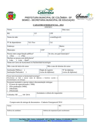 PREFEITURA MUNICIPAL DE COLÔMBIA - SP
SEMEC - SECRETARIA MUNICIPAL DE EDUCAÇÃO
Rua: Bahia, nº200 – Centro – Colômbia/SP - CEP 14.795-000 – Telefone: (17) 3335-8529 / 3335-1114
E-mail: educacao@colombia.sp.gov.br Blog: http://colombiaeduc.blogspot.com/
CADASTRO EMERGENCIAL - 2014
ANEXO I
Possui outra licenciatura ou bacharelado/tecnologia?
Discriminar ao lado e anexar cópia de diploma e histórico escolar à
documentação a ser entregue.
Se possui (assinale) e anexar cópia à documentação entregue
( ) Cursos de especialização ( 180h)
( ) Pós-graduação (360h);
( ) Mestrado;
( ) Doutorado
Colômbia /SP, ____/ 04/ 2014.
Assinatura e ciência do requerente:
---------------------------------------------------------------------------------------------------------------------------
Comprovante de entrega de documentos - Cadastro Emergencial 2014
Nome: RG:
Rubrica do candidato: Rubrica do responsável pelo recebimento:
Nome Data nasc:
RG UF CPF
Nome da mãe: e-mail(legível):
Nº de dependentes Tel. Fixo Cel.
Endereço Bairro
Município CEP UF
Possui outro cargo/função pública?
( ) Sim ( ) Não
Se sim, em qual município?
Declara-se pessoa com deficiência?
( ) não ( ) sim - Qual? ________________________________________________________
Nome do Curso de licenciatura ou bacharelado/tecnologia:
Mês e ano de início do curso Mês e ano do término do curso
Instituição Pública ( )
Instituição Particular ( )
Órgão de registro
(verso do diploma):
Nº do diploma
(verso do diploma):
 