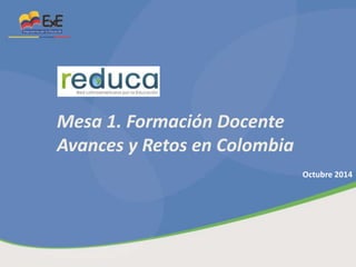 Mesa 1. Formación Docente 
Avances y Retos en Colombia 
Octubre 2014 
 
