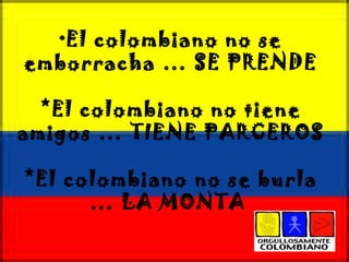 * El colombiano no se emborracha … SE PRENDE *El colombiano no tiene amigos … TIENE PARCEROS *El colombiano no se burla … LA MONTA  