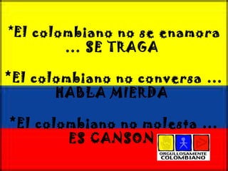 * El colombiano no se enamora … SE TRAGA  *El colombiano no conversa … HABLA MIERDA  *El colombiano no molesta … ES CANSON  