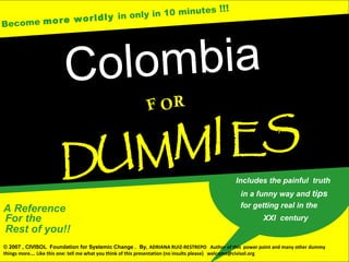 Become more worldly in only in 10 minutes !!!
A Reference
Rest of you!!
For the
Colombia
F
U MM I ES
D
RO
Includes the painful truth
for getting real in the
in a funny way and tips
XXI century
© 2007 , CIVISOL Foundation for Systemic Change . By, ADRIANA RUIZ-RESTREPO Author of this power point and many other dummy
things more…. Like this one: tell me what you think of this presentation (no insults please) welcome@civisol.org
 