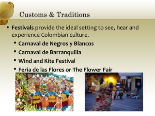 Customs & TraditionsCustoms & Traditions
• Festivals provide the ideal setting to see, hear and
experience Colombian culture.
 Carnaval de Negros y Blancos
 Carnaval de Barranquilla
 Wind and Kite Festival
 Feria de las Flores or The Flower Fair
 