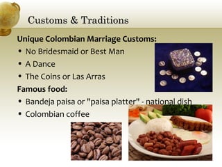 Customs & TraditionsCustoms & Traditions
Unique Colombian Marriage Customs:
• No Bridesmaid or Best Man
• A Dance
• The Coins or Las Arras
Famous food:
• Bandeja paisa or "paisa platter" - national dish
• Colombian coffee
 