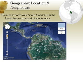 Geography: Location &Geography: Location &
NeighboursNeighbours
•located in north-west South America. It is the
fourth largest country in Latin America.
 