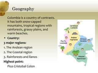GeographyGeography
Colombia is a country of contrasts.
It has both snow-capped
mountains, tropical regions with
rainforests, grassy plains, and
warm beaches.
• Country:
3 major regions:
1. The Andean region
2. The Coastal region
3. Rainforests and llanos
Highest point:
Pico Cristobal Colon
 