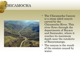 CHICAMOCHA
• The Chicamocha Canyon
is a steep sided canyon
carved by the
Chicamocha River. This
river flows through the
departments of Boyaca
and Santander, where it
reaches its maximum
depth near the outskirts
of Bucaramanga.
• The canyon is the result
of the erosion caused by
water.
 