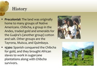 HistoryHistory
• Precolonial: The land was originally
home to many groups of Native
Americans. Chibcha, a group in the
Andes, traded gold and emeralds for
the Guajira’s (another group) cotton
and salt. Other groups are the
Tayrona, Muisca, and Quimbaya.
• 1530s: Spanish conquered the Chibcha
for gold, and they brought African
slaves to work in sugarcane
plantations along with Chibcha
survivors.
 