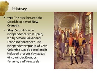 History
• 1717: The area became the
Spanish colony of New
Granada.
• 1819: Colombia won
independence from Spain,
led by Simon Bolivar and
Francisco Santander. The
independent republic of Gran
Colombia was declared and it
included present-day states
of Colombia, Ecuador,
Panama, and Venezuela.
 