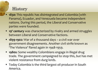 HistoryHistory
• 1830: This republic has disintegrated and Colombia (with
Panama), Ecuador, and Venezuela became independent
nations. During this period, the Liberal and Conservative
parties were founded.
• 19th
century was characterized by rivalry and armed struggles
between Liberal and Conservative factions.
• 1899-1902: War of a thousand days – a civil war over
government disagreements. Another civil strife known as
‘The Violence’ flared again in 1948-1959.
• 1980s: Some wealthy Colombians engage in illegal drug
trade. The government campaigned to stop this, but has met
violent resistance from durg lords.
• Today Colombia is the third largest oil producer in South
America.
 