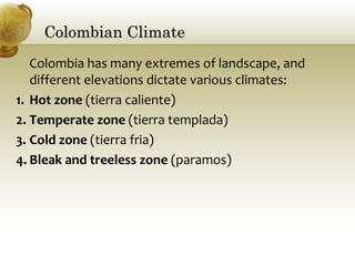 Colombian ClimateColombian Climate
Colombia has many extremes of landscape, and
different elevations dictate various climates:
1. Hot zone (tierra caliente)
2. Temperate zone (tierra templada)
3. Cold zone (tierra fria)
4. Bleak and treeless zone (paramos)
 