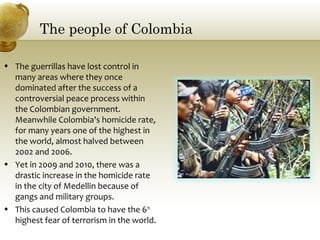 The people of Colombia
• The guerrillas have lost control in
many areas where they once
dominated after the success of a
controversial peace process within
the Colombian government.
Meanwhile Colombia's homicide rate,
for many years one of the highest in
the world, almost halved between
2002 and 2006.
• Yet in 2009 and 2010, there was a
drastic increase in the homicide rate
in the city of Medellin because of
gangs and military groups.
• This caused Colombia to have the 6th
highest fear of terrorism in the world.
 