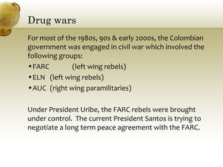 Drug wars
For most of the 1980s, 90s & early 2000s, the Colombian
government was engaged in civil war which involved the
following groups:
•FARC (left wing rebels)
•ELN (left wing rebels)
•AUC (right wing paramilitaries)
Under President Uribe, the FARC rebels were brought
under control. The current President Santos is trying to
negotiate a long term peace agreement with the FARC.
 