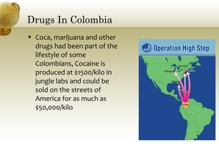Drugs In Colombia
• Coca, marijuana and other
drugs had been part of the
lifestyle of some
Colombians, Cocaine is
produced at $1500/kilo in
jungle labs and could be
sold on the streets of
America for as much as
$50,000/kilo
 