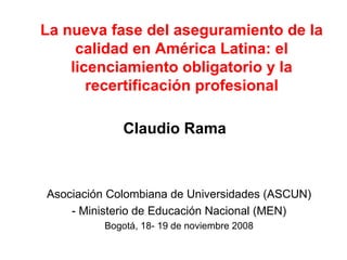 La nueva fase del aseguramiento de la calidad en América Latina: el licenciamiento obligatorio y la recertificación profesional Claudio Rama Asociación Colombiana de Universidades (ASCUN) - Ministerio de Educación Nacional (MEN) Bogotá, 18- 19 de noviembre 2008 