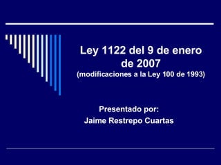 Ley 1122 del 9 de enero de 2007 (modificaciones a la Ley 100 de 1993) Presentado por: Jaime Restrepo Cuartas 