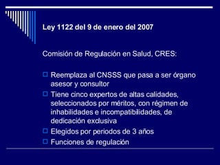 Ley 1122 del 9 de enero del 2007 <ul><li>Comisión de Regulación en Salud, CRES: </li></ul><ul><li>Reemplaza al CNSSS que p...