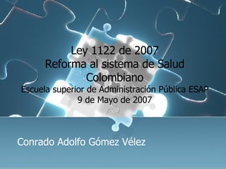 Ley 1122 de 2007 Reforma al sistema de Salud Colombiano Escuela superior de Administración Pública ESAP 9 de Mayo de 2007 Conrado Adolfo Gómez Vélez 