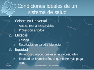 Condiciones ideales de un sistema de salud Cobertura Universal Acceso real a los servicios Protección a todos Eficacia Calidad Resultados en salud y bienestar Equidad Beneficios proporcionales a las necesidades Equidad en financiación, el que tiene más paga mas 