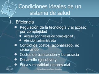 Condiciones ideales de un sistema de salud Eficiencia Regulación de la tecnología y el acceso por complejidad  Acceso por niveles de complejidad Atención administrada Control de costos racionalizado, no racionando Costos de transacción y burocracia Desarrollo ejecutivo y  Ética y moralidad empresarial 