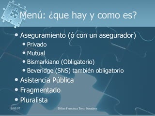 Menú: ¿que hay y como es? Aseguramiento (ó con un asegurador) Privado Mutual Bismarkiano (Obligatorio) Beveridge (SNS) también obligatorio Asistencia Pública Fragmentado Pluralista 