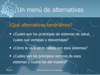 Un menú de alternativas ¿Qué alternativas tendríamos? ¿Cuales son los prototipos de sistemas de salud, cuales sus ventajas y desventajas? ¿Cómo le va a otros países con esos sistemas?  ¿Cuáles son los principios rectores de esos sistemas y cuales los del nuestro? 