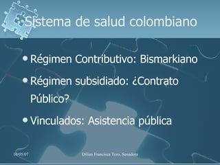 Sistema de salud colombiano Régimen Contributivo: Bismarkiano  Régimen subsidiado: ¿Contrato Público? Vinculados: Asistencia pública 