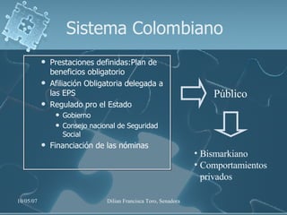 Sistema Colombiano Prestaciones definidas:Plan de beneficios obligatorio Afiliación Obligatoria delegada a las EPS Regulado pro el Estado Gobierno Consejo nacional de Seguridad Social Financiación de las nóminas Público Bismarkiano Comportamientos privados 
