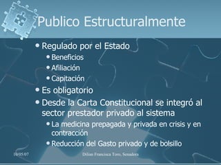 Publico Estructuralmente Regulado por el Estado Beneficios Afiliación Capitación Es obligatorio Desde la Carta Constitucional se integró al sector prestador privado al sistema La medicina prepagada y privada en crisis y en contracción Reducción del Gasto privado y de bolsillo 