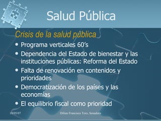 Salud Pública Crisis de la salud pública Programa verticales 60’s Dependencia del Estado de bienestar y las instituciones públicas: Reforma del Estado Falta de renovación en contenidos y prioridades Democratización de los países y las economías El equilibrio fiscal como prioridad 