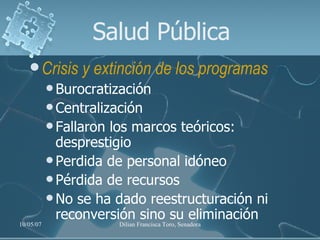 Salud Pública Crisis y extinción de los programas   Burocratización Centralización Fallaron los marcos teóricos: desprestigio Perdida de personal idóneo Pérdida de recursos No se ha dado reestructuración ni reconversión sino su eliminación 