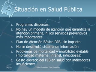 Situación en Salud Pública Programas dispersos. No hay un modelo de atención que garantice la atención primaria, ni los servicios preventivos más importantes Plan de Atención Básica PAB, sin impacto  No se desarrolló sistema de información Problemas de mortalidad y morbilidad evitable (mortalidad materna, infantil, infecciosas) Gasto elevado del PIB en salud con indicadores insuficientes 