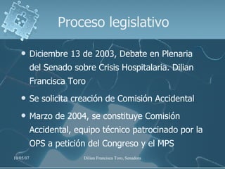 Proceso legislativo Diciembre 13 de 2003, Debate en Plenaria del Senado sobre Crisis Hospitalaria. Dilian Francisca Toro Se solicita creación de Comisión Accidental Marzo de 2004, se constituye Comisión Accidental, equipo técnico patrocinado por la OPS a petición del Congreso y el MPS 