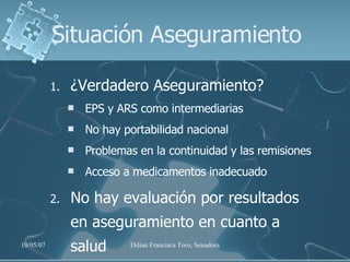 Situación Aseguramiento ¿Verdadero Aseguramiento? EPS y ARS como intermediarias No hay portabilidad nacional Problemas en la continuidad y las remisiones  Acceso a medicamentos inadecuado No hay evaluación por resultados en aseguramiento en cuanto a salud 
