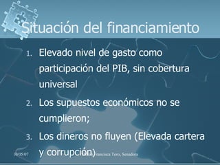Situación del financiamiento Elevado nivel de gasto como participación del PIB, sin cobertura universal Los supuestos económicos no se cumplieron;  Los dineros no fluyen (Elevada cartera y corrupción ) 