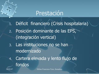 Prestación Déficit  financiero (Crisis hospitalaria)   Posición dominante de las EPS, ( integración vertical) Las instituciones no se han modernizado  Cartera elevada y lento flujo de fondos 