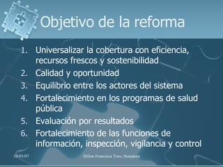 Objetivo de la reforma Universalizar la cobertura con eficiencia, recursos frescos y sostenibilidad Calidad y oportunidad Equilibrio entre los actores del sistema Fortalecimiento en los programas de salud pública  Evaluación por resultados Fortalecimiento de las funciones de información, inspección, vigilancia y control   