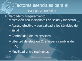 Factores esenciales para el aseguramiento Verdadero aseguramiento Medición con indicadores de salud y bienestar Acceso efectivo y con calidad a los servicios de salud Continuidad de los servicios Libertad de elección (1 año para cambiar de EPS) Movilidad entre regímenes 