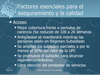 Factores esenciales para el aseguramiento y la calidad Acceso Mejor cobertura frente a periodos de carencia (Se reducen de 100 a 26 semanas  Antigüedad se mantendrá mientras las personas estén en Régimen Subsidiado Se amplían los subsidios parciales a por lo menos el 50% del valor de la UPC Se promueve el subsidio para alcanzar régimen contributivo Libre elección del prestador de servicios 