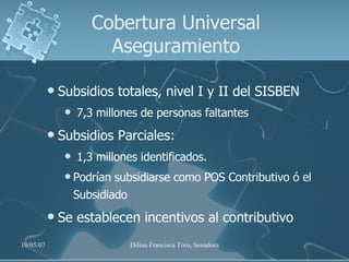 Cobertura Universal Aseguramiento Subsidios totales, nivel I y II del SISBEN  7,3 millones de personas faltantes Subsidios Parciales:  1,3 millones identificados.  Podrían subsidiarse como POS Contributivo ó el Subsidiado Se establecen incentivos al contributivo 