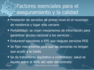 Factores esenciales para el aseguramiento y la calidad Prestación de servicios de primer nivel en el municipio de residencia y lugar más cercano Portabilidad: se crean mecanismos de información para garantizar acceso nacional a los servicios Endurecer sanciones a EPS que nieguen servicios POS  Se fijan mecanismos para que las personas no tengan que acudir a la tutela Se da tratamiento equitativo a contratistas: salud se liquida sobre el 40% del valor del contrato 