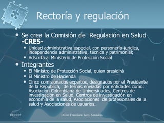 Rectoría y regulación Se crea la Comisión de  Regulación en Salud  -CRES- Unidad administrativa especial, con personería jurídica, independencia administrativa, técnica y patrimonial;  Adscrita al Ministerio de Protección Social Integrantes El Ministro de Protección Social, quien presidirá El Ministro de Hacienda Cinco comisionados expertos, designados por el Presidente de la Republica,  de ternas enviadas por entidades como: Asociación Colombiana de Universidades, Centros de investigación en Salud, Centros de investigación en economía de la salud, Asociaciones  de profesionales de la salud y Asociaciones de usuarios.  