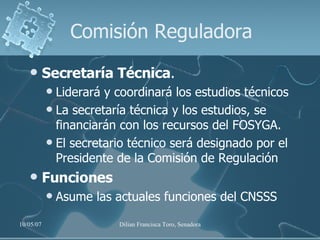 Comisión Reguladora Secretaría Técnica .  Liderará y coordinará los estudios técnicos  La secretaría técnica y los estudios, se financiarán con los recursos del FOSYGA.  El secretario técnico será designado por el Presidente de la Comisión de Regulación Funciones Asume las actuales funciones del CNSSS 