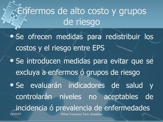 Se ofrecen medidas para redistribuir los costos y el riesgo entre EPS Se introducen medidas para evitar que se excluya a enfermos ó grupos de riesgo Se evaluarán indicadores de salud y controlarán niveles no aceptables de incidencia ó prevalencia de enfermedades Enfermos de alto costo y grupos de riesgo 