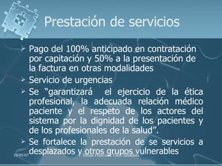 Prestación de servicios Pago del 100% anticipado en contratación por capitación y 50% a la presentación de la factura en otras modalidades Servicio de urgencias Se “garantizará  el ejercicio de la ética profesional, la adecuada relación médico paciente y el respeto de los actores del sistema por la dignidad de los pacientes y de los profesionales de la salud”.   Se fortalece la prestación de se servicios a desplazados y otros grupos vulnerables 