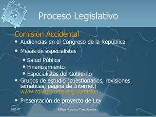 Proceso Legislativo Comisión Accidental Audiencias en el Congreso de la República Mesas de especialistas Salud Pública Financiamiento Especialistas del Gobierno Grupos de estudio (cuestionarios, revisiones temáticas, página de Internet)  www.col.ops-oms.org/comision Presentación de proyecto de Ley 