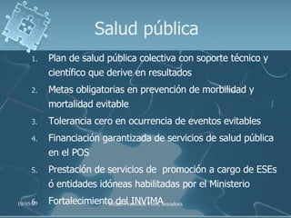 Salud pública Plan de salud pública colectiva con soporte técnico y científico que derive en resultados  Metas obligatorias en prevención de morbilidad y mortalidad evitable Tolerancia cero en ocurrencia de eventos evitables  Financiación garantizada de servicios de salud pública en el POS Prestación de servicios de  promoción a cargo de ESEs ó entidades idóneas habilitadas por el Ministerio Fortalecimiento del INVIMA 
