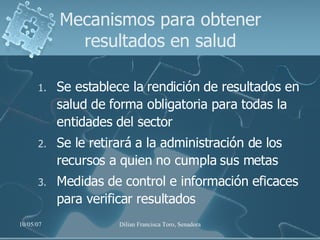 Mecanismos para obtener resultados en salud Se establece la rendición de resultados en salud de forma obligatoria para todas la entidades del sector Se le retirará a la administración de los recursos a quien no cumpla sus metas Medidas de control e información eficaces para verificar resultados 
