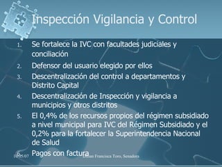 Se fortalece la IVC con facultades judiciales y conciliación Defensor del usuario elegido por ellos Descentralización del control a departamentos y  Distrito Capital Descentralización de Inspección y vigilancia a municipios y otros distritos El 0,4% de los recursos propios del régimen subsidiado a nivel municipal para IVC del Régimen Subsidiado y el 0,2% para la fortalecer la Superintendencia Nacional de Salud Pagos con factura Inspección Vigilancia y Control 