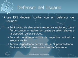 Defensor del Usuario Las EPS deberán contar con un defensor del usuario: Será vocero de ellos ante la respectiva institución, con el fin de conocer y resolver las quejas de estos relativas a la prestación de los servicios.  Su costo será asumido por la respectiva entidad de aseguramiento. Tendrá dependencia técnica de la Superintendencia  Nacional de Salud ó en convenio con la Defensoría  